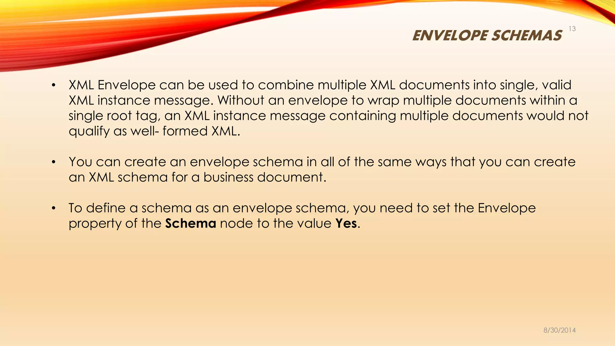 ENVELOPE SCHEMAS
8/30/2014
13
• XML Envelope can be used to combine multiple XML documents into single, valid
XML instance message. Without an envelope to wrap multiple documents within a
single root tag, an XML instance message containing multiple documents would not
qualify as well- formed XML.
• You can create an envelope schema in all of the same ways that you can create
an XML schema for a business document.
• To define a schema as an envelope schema, you need to set the Envelope
property of the Schema node to the value Yes.
 