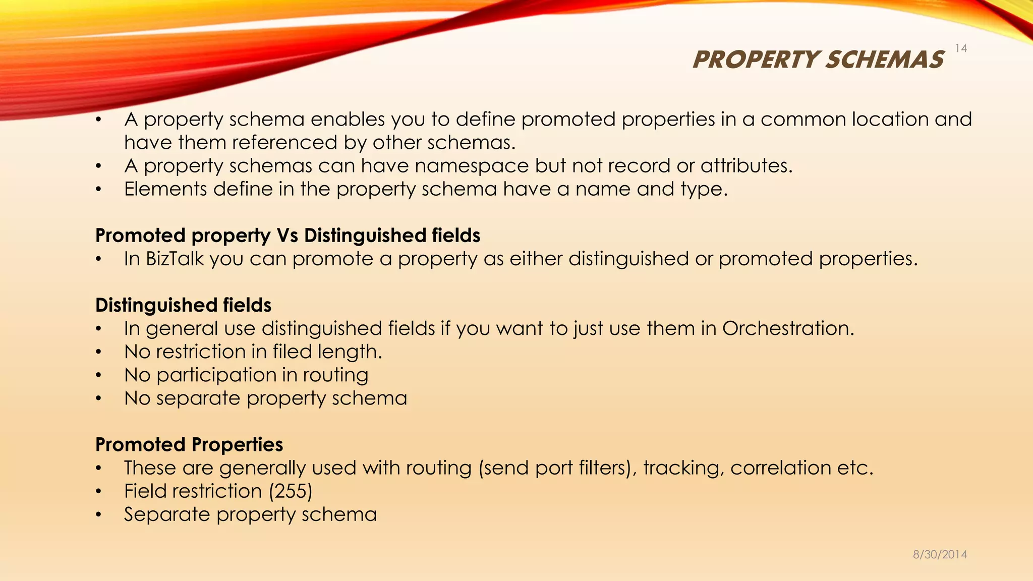 PROPERTY SCHEMAS
8/30/2014
14
• A property schema enables you to define promoted properties in a common location and
have them referenced by other schemas.
• A property schemas can have namespace but not record or attributes.
• Elements define in the property schema have a name and type.
Promoted property Vs Distinguished fields
• In BizTalk you can promote a property as either distinguished or promoted properties.
Distinguished fields
• In general use distinguished fields if you want to just use them in Orchestration.
• No restriction in filed length.
• No participation in routing
• No separate property schema
Promoted Properties
• These are generally used with routing (send port filters), tracking, correlation etc.
• Field restriction (255)
• Separate property schema
 