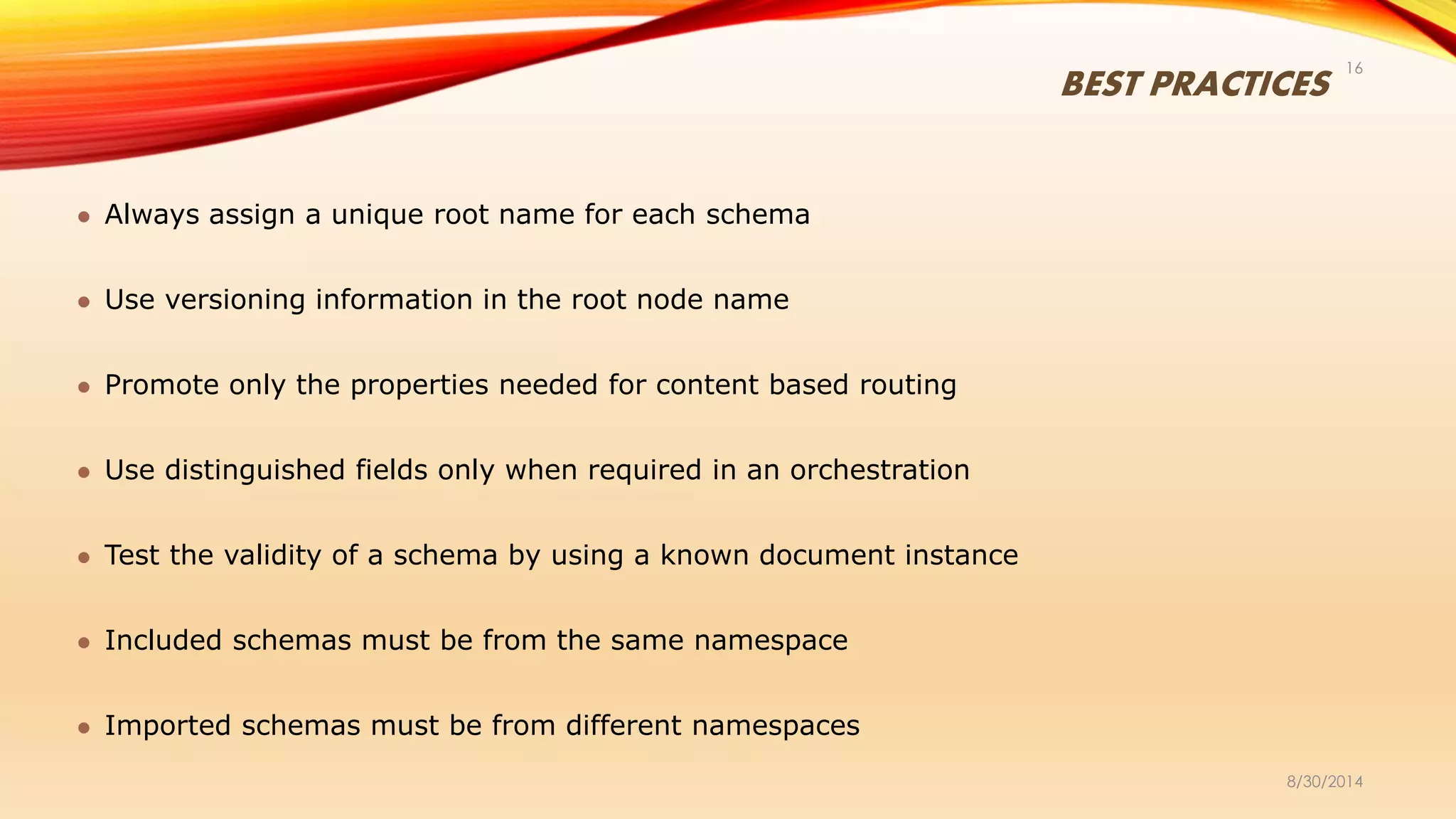 BEST PRACTICES
8/30/2014
16
 Always assign a unique root name for each schema
 Use versioning information in the root node name
 Promote only the properties needed for content based routing
 Use distinguished fields only when required in an orchestration
 Test the validity of a schema by using a known document instance
 Included schemas must be from the same namespace
 Imported schemas must be from different namespaces
 