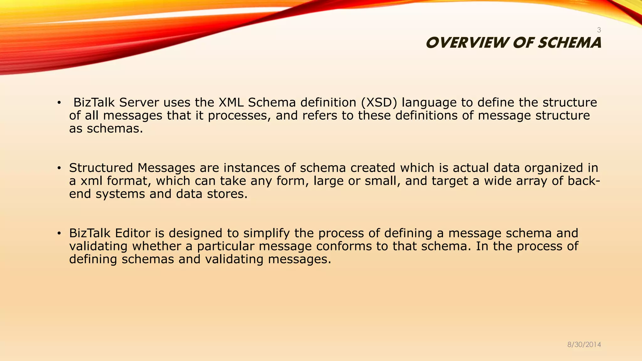 OVERVIEW OF SCHEMA
• BizTalk Server uses the XML Schema definition (XSD) language to define the structure
of all messages that it processes, and refers to these definitions of message structure
as schemas.
• Structured Messages are instances of schema created which is actual data organized in
a xml format, which can take any form, large or small, and target a wide array of back-
end systems and data stores.
• BizTalk Editor is designed to simplify the process of defining a message schema and
validating whether a particular message conforms to that schema. In the process of
defining schemas and validating messages.
8/30/2014
3
 