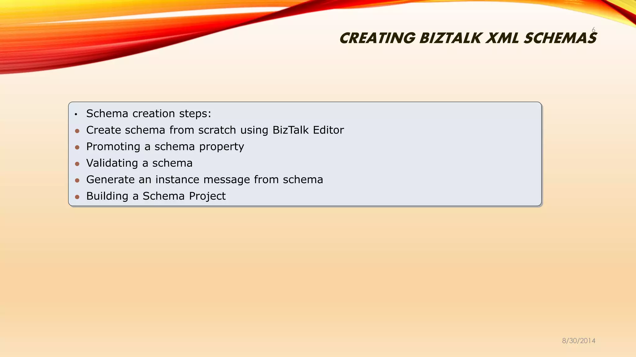 CREATING BIZTALK XML SCHEMAS
8/30/2014
6
• Schema creation steps:
 Create schema from scratch using BizTalk Editor
 Promoting a schema property
 Validating a schema
 Generate an instance message from schema
 Building a Schema Project
 