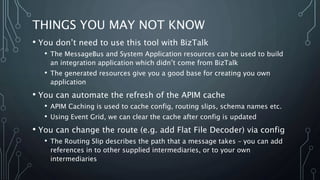 THINGS YOU MAY NOT KNOW
• You don’t need to use this tool with BizTalk
• The MessageBus and System Application resources can be used to build
an integration application which didn’t come from BizTalk
• The generated resources give you a good base for creating you own
application
• You can automate the refresh of the APIM cache
• APIM Caching is used to cache config, routing slips, schema names etc.
• Using Event Grid, we can clear the cache after config is updated
• You can change the route (e.g. add Flat File Decoder) via config
• The Routing Slip describes the path that a message takes – you can add
references in to other supplied intermediaries, or to your own
intermediaries
 