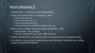 PERFORMANCE
• Performance is relative to your expectations
• Cold Start performance is not great – why?
• Inline Code start-up
• Azure Functions start-up
• Azure App Config start-up
• Integration Account Transform/Validate start-up
• Warm Start is better, but not as good as BizTalk – why?
• Polling Model – cost vs latency
• Latency involved with Logic Apps, APIM, Functions
• Unlike with BizTalk, your latency won’t increase as your throughput does
• You need to ask yourself: what latency can I live with, and what am I willing
to pay to get better latency?
 
