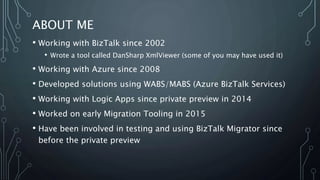 ABOUT ME
• Working with BizTalk since 2002
• Wrote a tool called DanSharp XmlViewer (some of you may have used it)
• Working with Azure since 2008
• Developed solutions using WABS/MABS (Azure BizTalk Services)
• Working with Logic Apps since private preview in 2014
• Worked on early Migration Tooling in 2015
• Have been involved in testing and using BizTalk Migrator since
before the private preview
 