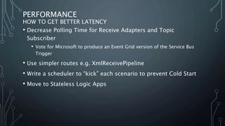 PERFORMANCE
HOW TO GET BETTER LATENCY
• Decrease Polling Time for Receive Adapters and Topic
Subscriber
• Vote for Microsoft to produce an Event Grid version of the Service Bus
Trigger
• Use simpler routes e.g. XmlReceivePipeline
• Write a scheduler to “kick” each scenario to prevent Cold Start
• Move to Stateless Logic Apps
 