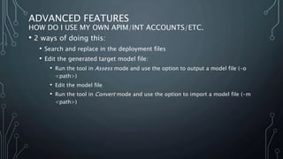 ADVANCED FEATURES
HOW DO I USE MY OWN APIM/INT ACCOUNTS/ETC.
• 2 ways of doing this:
• Search and replace in the deployment files
• Edit the generated target model file:
• Run the tool in Assess mode and use the option to output a model file (-o
<path>)
• Edit the model file
• Run the tool in Convert mode and use the option to import a model file (-m
<path>)
 