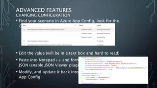 ADVANCED FEATURES
CHANGING CONFIGURATION
• Find your scenario in Azure App Config, look for the
ConfigurationEntry label:
• Edit the value (will be in a text box and hard to read)
• Paste into Notepad++ and format as
JSON (enable JSON Viewer plugin)
• Modify, and update it back into
App Config
 