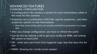 ADVANCED FEATURES
CHANGING CONFIGURATION
• A Configuration File contains a section for each Intermediary called in
the route for this scenario
• Properties are a combination of BizTalk-specific properties, and other
properties specific to that Intermediary
• Note that some config values are actually specified as parameters in a Logic
App
• After you change configuration, you have to refresh the cache
• Can do this by making a call to get your config via APIM, and setting
the option to clearCache
• OR… write your own Event Grid triggered Logic App that does this for
you
• DEMO: Showing the Config Cache Updater
 