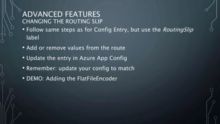 ADVANCED FEATURES
CHANGING THE ROUTING SLIP
• Follow same steps as for Config Entry, but use the RoutingSlip
label
• Add or remove values from the route
• Update the entry in Azure App Config
• Remember: update your config to match
• DEMO: Adding the FlatFileEncoder
 