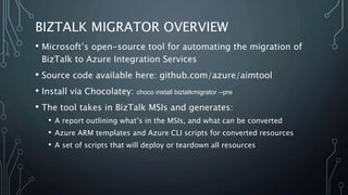 BIZTALK MIGRATOR OVERVIEW
• Microsoft’s open-source tool for automating the migration of
BizTalk to Azure Integration Services
• Source code available here: github.com/azure/aimtool
• Install via Chocolatey: choco install biztalkmigrator --pre
• The tool takes in BizTalk MSIs and generates:
• A report outlining what’s in the MSIs, and what can be converted
• Azure ARM templates and Azure CLI scripts for converted resources
• A set of scripts that will deploy or teardown all resources
 