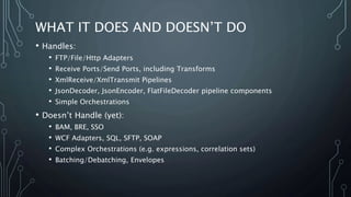 WHAT IT DOES AND DOESN’T DO
• Handles:
• FTP/File/Http Adapters
• Receive Ports/Send Ports, including Transforms
• XmlReceive/XmlTransmit Pipelines
• JsonDecoder, JsonEncoder, FlatFileDecoder pipeline components
• Simple Orchestrations
• Doesn’t Handle (yet):
• BAM, BRE, SSO
• WCF Adapters, SQL, SFTP, SOAP
• Complex Orchestrations (e.g. expressions, correlation sets)
• Batching/Debatching, Envelopes
 