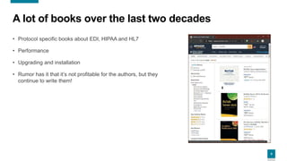 4
A lot of books over the last two decades
• Protocol specific books about EDI, HIPAA and HL7
• Performance
• Upgrading and installation
• Rumor has it that it’s not profitable for the authors, but they
continue to write them!
 