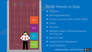 Independent Experts – Real World AnswersIndependent Experts – Real World Answers
BizTalk features as Apps
 Validation
 Batching/Debatching
 Format Conversion (XML, JSON, FlatFile)
 Extract
 Transform
 Mediation Patterns (Request Response,
One Way etc)
 Business Rules
 Trading Partner Management
 AS2/X12/EDIFACT
 