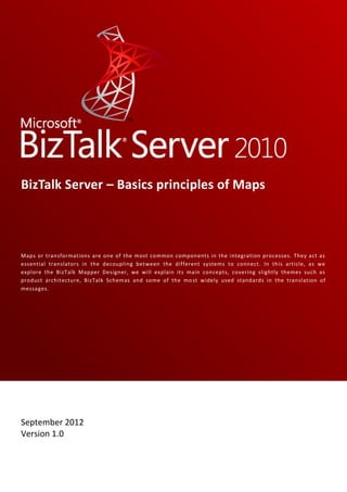 BizTalk Server – Basics principles of Maps



Maps or transformations are one of the most common components in the integration processes. They act as
essential translators in the decoupling between the different systems to connect. In this article, as we
explore the BizTalk Mapper Designer, we will explain its main concepts, covering slightly themes such as
product architecture, BizTalk Schemas and some of the mo st widely used standards in the translation of
messages.




Sandro Pereira

September 2012
Version 1.0
 
