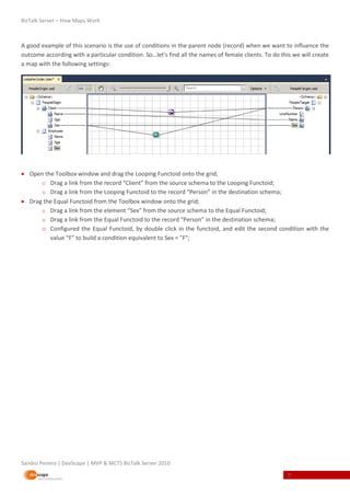 BizTalk Server – How Maps Work



A good example of this scenario is the use of conditions in the parent node (record) when we want to influence the
outcome according with a particular condition. So…let's find all the names of female clients. To do this we will create
a map with the following settings:




 Open the Toolbox window and drag the Looping Functoid onto the grid;
      o Drag a link from the record “Client” from the source schema to the Looping Functoid;
      o Drag a link from the Looping Functoid to the record “Person” in the destination schema;
 Drag the Equal Functoid from the Toolbox window onto the grid;
      o Drag a link from the element “Sex” from the source schema to the Equal Functoid;
      o Drag a link from the Equal Functoid to the record “Person” in the destination schema;
      o Configured the Equal Functoid, by double click in the functoid, and edit the second condition with the
         value “F” to build a condition equivalent to Sex = "F";




Sandro Pereira | DevScope | MVP & MCTS BizTalk Server 2010
                                                                                                       9
 