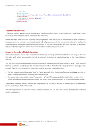 BizTalk Server – Basics principles of Maps



                        </xsl:if>
                      </xsl:for-each>
                      <xsl:variable name="var:v18" select="userCSharp:GetCumulativeSum(1)" />
                      <TotalNational>
                        <xsl:value-of select="$var:v18" />
                      </TotalNational>
                    </PhoneBilling>




    The sequence of links
     “The order in which we perform the links between the elements from source to destination has a huge impact in the
    final result”. This statement is true and false at the same time!

    In fact the order with which we associate links (Drag&Drop) from the source to different destination elements is
    irrelevant, since the compiler, as previously explained, will process them in the correct order… Except if we have to
    associate several links to the same destination element or functoid. In these two last cases the order in which the
    link association takes place is extremely important and can lead to unexpected results.


    Impact of the order of links in functoids
    The functoids require certain input parameters that can vary according to the functoid that we are using, in this case
    the order with which we associate the link is extremely important, a practical example is the Value Mapping
    Functoid.

    This functoid returns the value of the second parameter if the value of the first parameter is "true". If the value of
    the first parameter is not "true", the corresponding element or attribute in the output instance message is not
    created. Therefore, it is necessary to respect the order in which we associate the links:

     The first parameter must be a value "true" or "false", generally from the output of some other Logical functoid or
      from a variable Boolean field in the input instance message.
     The second is the value that is output if parameter 1 is "true". This value can be from a link from a node in the
      source schema that represents simple content, the output from another functoid, or a constant input parameter.

    If we change the order in which the links are associated to the functoid, it will lead to mapping errors or unexpected
    results, according to the functoid used.

    The link reorganization in functoids is very easy to accomplish, you just open the functoid detail (double click) and
    use the sort buttons.




                        Sandro Pereira | DevScope | MVP & MCTS BizTalk Server 2010
6
 