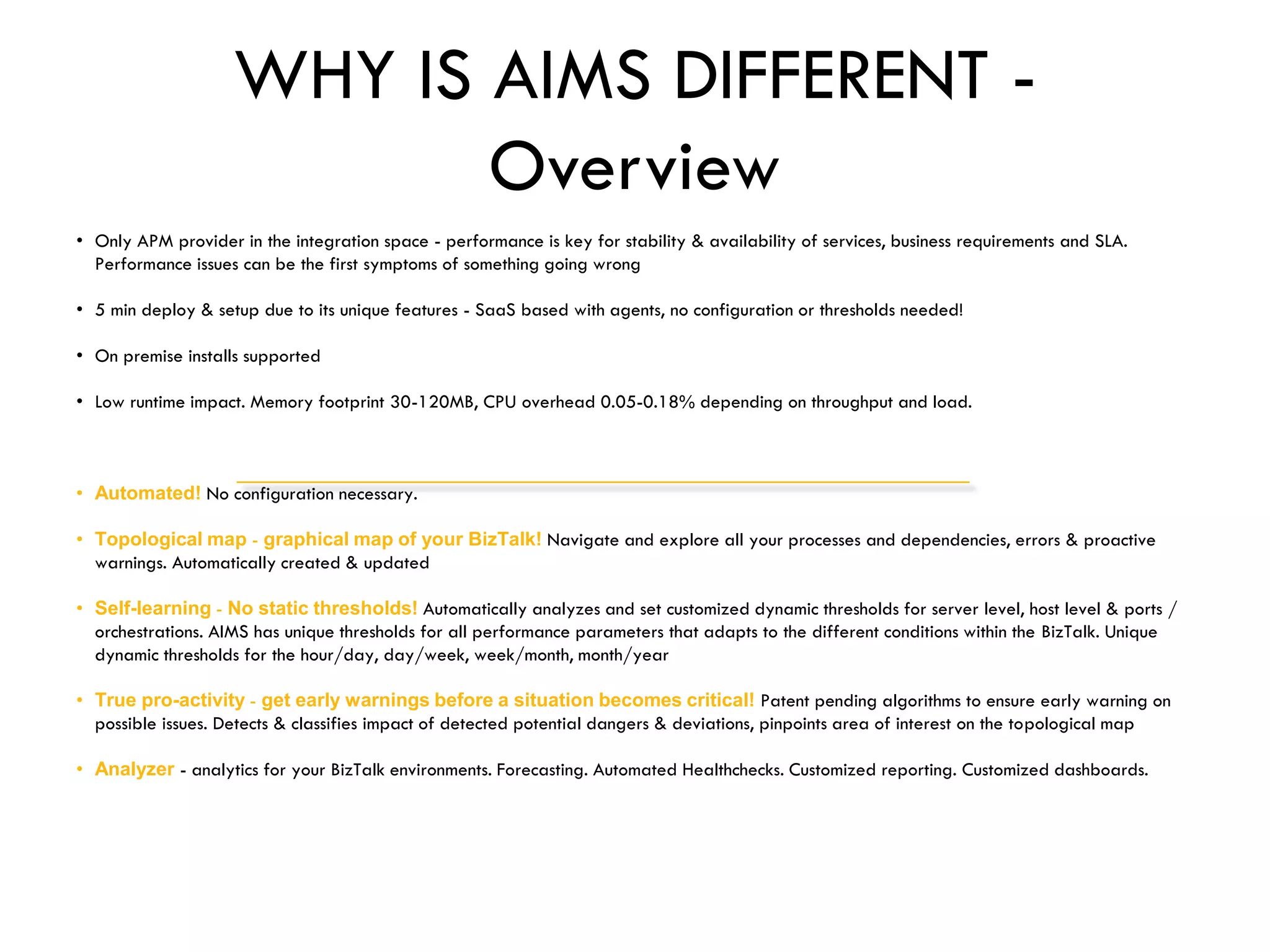 WHY IS AIMS DIFFERENT -
Overview
• Only APM provider in the integration space - performance is key for stability & availability of services, business requirements and SLA.
Performance issues can be the first symptoms of something going wrong
• 5 min deploy & setup due to its unique features - SaaS based with agents, no configuration or thresholds needed!
• On premise installs supported
• Low runtime impact. Memory footprint 30-120MB, CPU overhead 0.05-0.18% depending on throughput and load.
• Automated! No configuration necessary.
• Topological map - graphical map of your BizTalk! Navigate and explore all your processes and dependencies, errors & proactive
warnings. Automatically created & updated
• Self-learning - No static thresholds! Automatically analyzes and set customized dynamic thresholds for server level, host level & ports /
orchestrations. AIMS has unique thresholds for all performance parameters that adapts to the different conditions within the BizTalk. Unique
dynamic thresholds for the hour/day, day/week, week/month, month/year
• True pro-activity - get early warnings before a situation becomes critical! Patent pending algorithms to ensure early warning on
possible issues. Detects & classifies impact of detected potential dangers & deviations, pinpoints area of interest on the topological map
• Analyzer - analytics for your BizTalk environments. Forecasting. Automated Healthchecks. Customized reporting. Customized dashboards.
 