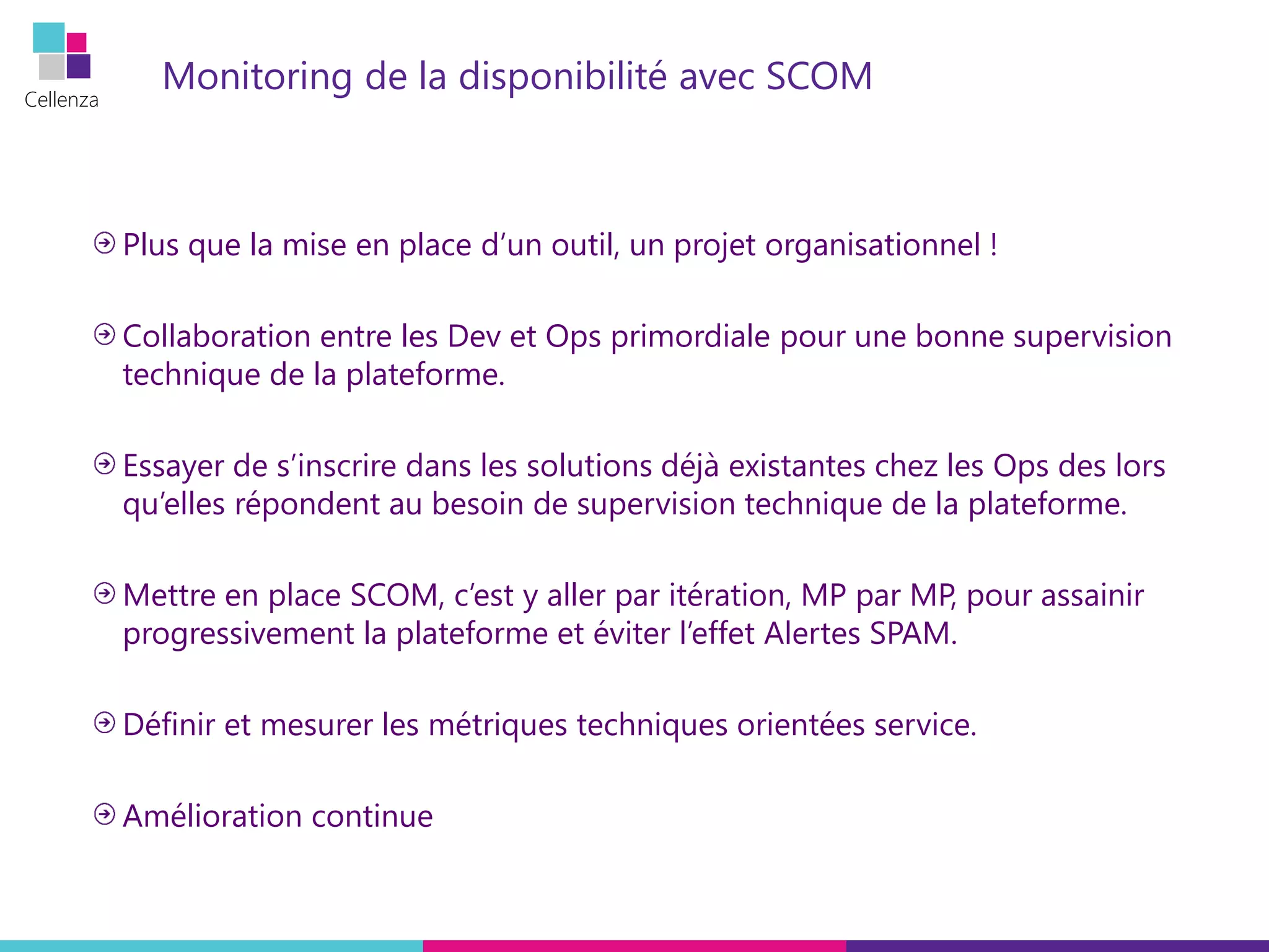 Cellenza
Monitoring de la disponibilité avec SCOM
Plus que la mise en place d’un outil, un projet organisationnel !
Collaboration entre les Dev et Ops primordiale pour une bonne supervision
technique de la plateforme.
Essayer de s’inscrire dans les solutions déjà existantes chez les Ops des lors
qu’elles répondent au besoin de supervision technique de la plateforme.
Mettre en place SCOM, c’est y aller par itération, MP par MP, pour assainir
progressivement la plateforme et éviter l’effet Alertes SPAM.
Définir et mesurer les métriques techniques orientées service.
Amélioration continue
 