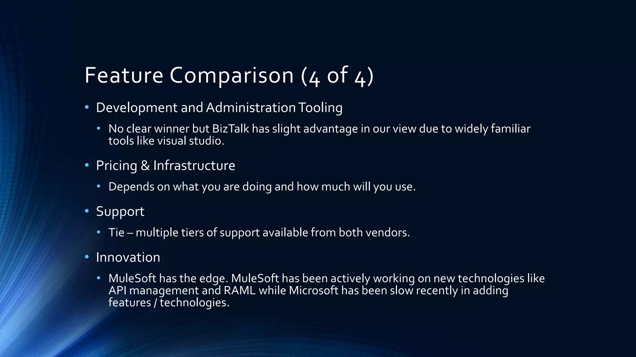 Feature Comparison (4 of 4)
• Development and AdministrationTooling
• No clear winner but BizTalk has slight advantage in our view due to widely familiar
tools like visual studio.
• Pricing & Infrastructure
• Depends on what you are doing and how much will you use.
• Support
• Tie – multiple tiers of support available from both vendors.
• Innovation
• MuleSoft has the edge. MuleSoft has been actively working on new technologies like
API management and RAML while Microsoft has been slow recently in adding
features / technologies.
 