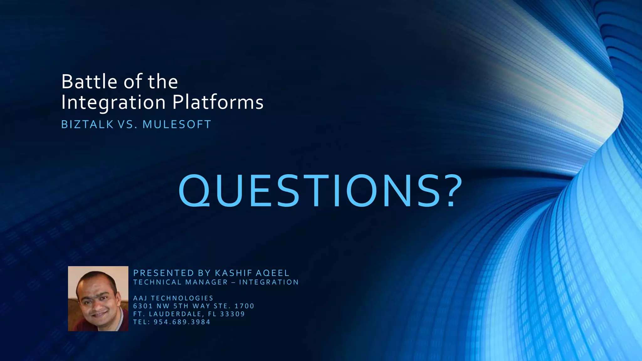 Battle of the
Integration Platforms
QUESTIONS?
BIZTALK VS. MULESOFT
PRESENTED BY KASHIF AQEEL
T E C H N I C A L M A N A G E R – I N T E G R A T I O N
A A J T E C H N O L O G I E S
6 3 0 1 N W 5 T H W A Y S T E . 1 7 0 0
F T . L A U D E R D A L E , F L 3 3 3 0 9
T E L : 9 5 4 . 6 8 9 . 3 9 8 4
 
