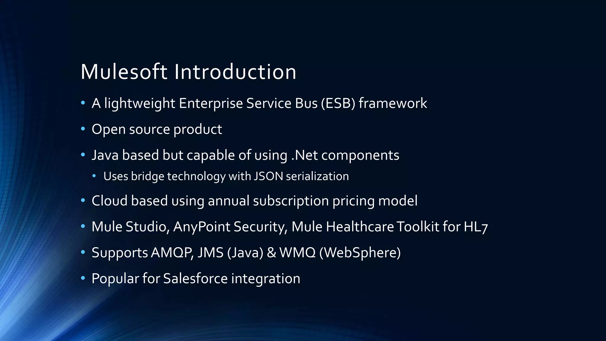 Mulesoft Introduction
• A lightweight Enterprise Service Bus (ESB) framework
• Open source product
• Java based but capable of using .Net components
• Uses bridge technology with JSON serialization
• Cloud based using annual subscription pricing model
• Mule Studio, AnyPoint Security, Mule HealthcareToolkit for HL7
• Supports AMQP, JMS (Java) &WMQ (WebSphere)
• Popular for Salesforce integration
 