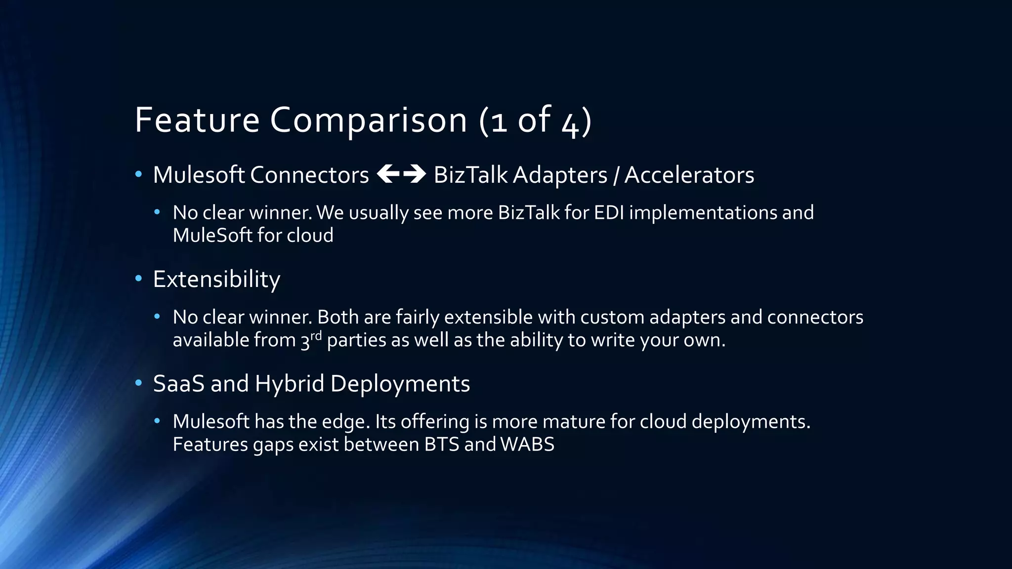 Feature Comparison (1 of 4)
• Mulesoft Connectors  BizTalk Adapters / Accelerators
• No clear winner.We usually see more BizTalk for EDI implementations and
MuleSoft for cloud
• Extensibility
• No clear winner. Both are fairly extensible with custom adapters and connectors
available from 3rd parties as well as the ability to write your own.
• SaaS and Hybrid Deployments
• Mulesoft has the edge. Its offering is more mature for cloud deployments.
Features gaps exist between BTS andWABS
 