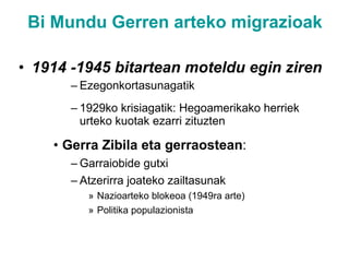Bi Mundu Gerren arteko migrazioak 1914 -1945 bitartean moteldu egin ziren Ezegonkortasunagatik 1929ko krisiagatik: Hegoamerikako herriek urteko kuotak ezarri zituzten Gerra Zibila eta gerraostean : Garraiobide gutxi Atzerirra joateko zailtasunak Nazioarteko blokeoa (1949ra arte) Politika populazionista 