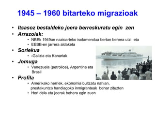 1945 – 1960 bitarteko migrazioak Itsasoz bestaldeko joera berreskuratu egin  zen Arrazoiak: NBEk 1949an nazioarteko isolamendua bertan behera utzi  eta EEBB-en jarrera aldaketa Sorlekua -Galizia eta Kanariak  Jomuga Venezuela (petrolioa), Argentina eta Brasil Profila Amerikako herriek, ekonomia bultzatu nahian,  prestakuntza handiagoko inmigranteak  behar zituzten Hori dela eta joerak behera egin zuen 