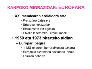 KANPOKO MIGRAZIOAK:  EUROPARA XX. mendearen erdialdera arte Frantziara batez ere Urtaroko nekazariak Eraikuntzan lan egiteko Etxeko lanetarako  emakumeak  1950 eta 1973 bitarteko aldian Europari begira II MG ondoren berreraikuntza azkarra Europako biztanleria hazkunde  ahula Eskulan beharra 