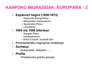 KANPOKO MIGRAZIOAK:  EUROPARA - 2 Espainiari begira (1950-1973) Hazkunde demografikoa Nekazaritza mekanizatzea Egonkortze Plana ( Langabezia 1964 eta 1968 bitartean -  Garapen Plana  -  Industrializazioa  -  Krisia Europan; Itzulerak hasi Ameriketarako migrazioa moteltzea Sorlekua -Andaluziatik, Galiziatik,…… Profila -Prestakuntza gutxiko gizonak 