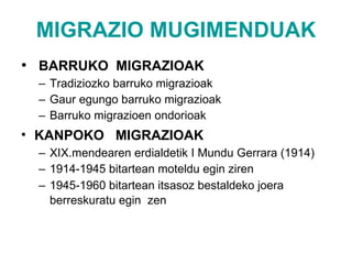 MIGRAZIO MUGIMENDUAK BARRUKO  MIGRAZIOAK Tradiziozko barruko migrazioak Gaur egungo barruko migrazioak Barruko migrazioen ondorioak KANPOKO  MIGRAZIOAK   XIX.mendearen erdialdetik I Mundu Gerrara (1914) 1914-1945 bitartean moteldu egin ziren 1945-1960 bitartean itsasoz bestaldeko joera berreskuratu egin  zen   