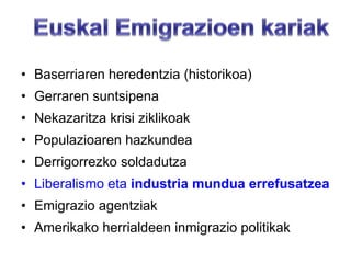 Baserriaren heredentzia (historikoa) Gerraren suntsipena  Nekazaritza krisi ziklikoak Populazioaren hazkundea Derrigorrezko soldadutza Liberalismo eta  industria mundua errefusatzea Emigrazio agentziak Amerikako herrialdeen inmigrazio politikak 