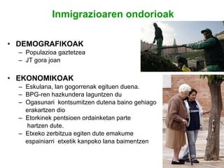 Inmigrazioaren   ondorioak DEMOGRAFIKOAK Populazioa gaztetzea JT gora joan EKONOMIKOAK Eskulana, lan gogorrenak egituen duena. BPG-ren hazkundera laguntzen du Ogasunari  kontsumitzen dutena baino gehiago erakartzen dio Etorkinek pentsioen ordainketan parte hartzen dute. Etxeko zerbitzua egiten dute emakume  espainiarri  etxetik kanpoko lana baimentzen 
