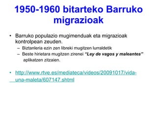 1950-1960 bitarteko Barruko migrazioak Barruko populazio mugimenduak eta migrazioak kontrolpean zeuden. Biztanleria ezin zen libreki mugitzen lurraldetik Beste hirietara mugitzen zirenei  “Ley de vagos y maleantes”  aplikatzen zitzaien. http://www.rtve.es/mediateca/videos/20091017/vida-     una-maleta/607147.shtml 