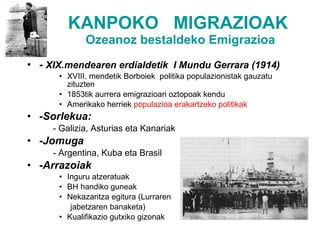 KANPOKO  MIGRAZIOAK  Ozeanoz bestaldeko Emigrazioa -  XIX.mendearen erdialdetik  I Mundu Gerrara (1914) XVIII. mendetik Borboiek  politika populazionistak gauzatu zituzten 1853tik aurrera emigrazioari oztopoak kendu  Amerikako herriek  populazioa erakartzeko politikak  -Sorlekua: - Galizia, Asturias eta Kanariak -Jomuga - Argentina, Kuba eta Brasil -Arrazoiak Inguru atzeratuak BH handiko guneak Nekazaritza egitura (Lurraren jabetzaren banaketa) Kualifikazio gutxiko gizonak 