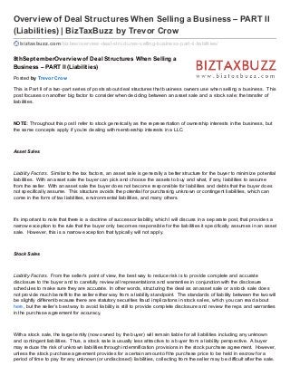 Overview of Deal Structures When Selling a Business – PART II
(Liabilities) | BizTaxBuzz by Trevor Crow
biztaxbuzz.com/bizlaw/overview-deal-structures-selling-business-part-ii-liabilities/
8thSeptemberOverview of Deal Structures When Selling a
Business – PART II (Liabilities)
Posted by Trevor Crow
This is Part II of a two-part series of posts about deal structures that business owners use when selling a business. This
post focuses on another big factor to consider when deciding between an asset sale and a stock sale: the transfer of
liabilities.
NOTE: Throughout this post I refer to stock generically as the representation of ownership interests in the business, but
the same concepts apply if you’re dealing with membership interests in a LLC.
Asset Sales
Liability Factors. Similar to the tax factors, an asset sale is generally a better structure for the buyer to minimize potential
liabilities. With an asset sale the buyer can pick and choose the assets to buy and what, if any, liabilities to assume
from the seller. With an asset sale the buyer does not become responsible for liabilities and debts that the buyer does
not specifically assume. This structure avoids the potential for purchasing unknown or contingent liabilities, which can
come in the form of tax liabilities, environmental liabilities, and many others.
It’s important to note that there is a doctrine of successor liability, which I will discuss in a separate post, that provides a
narrow exception to the rule that the buyer only becomes responsible for the liabilities it specifically assumes in an asset
sale. However, this is a narrow exception that typically will not apply.
Stock Sales
Liability Factors. From the seller’s point of view, the best way to reduce risk is to provide complete and accurate
disclosure to the buyer and to carefully review all representations and warranties in conjunction with the disclosure
schedules to make sure they are accurate. In other words, structuring the deal as an asset sale or a stock sale does
not provide much benefit to the seller either way from a liability standpoint. The standards of liability between the two will
be slightly different because there are statutory securities fraud implications in stock sales, which you can read about
here, but the seller’s best way to avoid liability is still to provide complete disclosure and review the reps and warranties
in the purchase agreement for accuracy.
With a stock sale, the target entity (now owned by the buyer) will remain liable for all liabilities including any unknown
and contingent liabilities. Thus, a stock sale is usually less attractive to a buyer from a liability perspective. A buyer
may reduce the risk of unknown liabilities through indemnification provisions in the stock purchase agreement. However,
unless the stock purchase agreement provides for a certain amount of the purchase price to be held in escrow for a
period of time to pay for any unknown (or undisclosed) liabilities, collecting from the seller may be difficult after the sale.
 