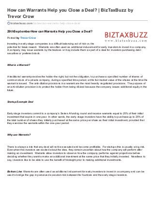 How can Warrants Help you Close a Deal? | BizTaxBuzz by
Trevor Crow
biztaxbuzz.com/bizlaw/can-warrants-help-close-deal/
29thSeptemberHow can Warrants Help you Close a Deal?
Posted by Trevor Crow
Investing in early stage companies is a difficult balancing act of risk vs. the
potential for future reward. Warrants are often used as additional inducement for early investors to invest in a company.
A company may issue warrants by themselves or may include them as part of a deal for investors purchasing debt
securities or preferred stock.
What is a Warrant?
A traditional warrant provides the holder the right, but not the obligation, to purchase a specified number of shares of
common stock of a private company, during a specified time period, at the fair market value of the shares at the time the
warrant is issued. The anti-dilution provisions in a warrant are the most heavily negotiated provisions. The purpose of
an anti-dilution provision is to protect the holder from being diluted because the company issues additional equity in the
future.
Startup Example Deal
Early stage investors commit to a company’s Series A funding round and receive warrants equal to 25% of their initial
investment that expire in one year. In other words, the early stage investors have the ability to purchase up to 25% of
the total number of shares they initially purchased at the same price per share as their initial investment, provided that
they exercise the warrants within the one-year period.
Why use Warrants?
There is always a risk that any deal will not be executed and become profitable. For startups this is usually a big risk.
Even when the investors are excited about the idea, they remain uncertain about how the company will perform after
making an investment. Warrants allow investors to observe how the company performs against projections before
deciding whether they want to make an additional investment at the same price that they initially invested. Needless to
say, investors like to be able to use the benefit of hindsight prior to making additional investments.
Bottom Line: Warrants are often used as additional inducement for early investors to invest in a company and can be
used to bridge the gap in perceived execution risk between the founders and the early stage investors.
 