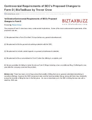 Controversial Requirements of SEC’s Proposed Changes to
Form D | BizTaxBuzz by Trevor Crow
biztaxbuzz.com/bizlaw/controversial-requirements-secs-proposed-changes-f orm-d/
1stOctoberControversial Requirements of SEC’s Proposed
Changes to Form D
Posted by Trevor Crow
The proposed Form D rules have many controversial implications. Some of the most controversial requirements of the
proposed rule are:
(1) Requirement that a Form D be filed 15 days before any general advertisement;
(2) Requirement to file the general advertising materials with the SEC;
(3) Requirement to include certain legends on general advertisement materials;
(4) Requirement to file an amendment to Form D when the offering is complete; and
(5) Severe penalties for failing to make the above Form D filings including a ban on additional Reg. D offerings for one
year after the company corrected the problem.
Bottom Line: There has been a lot of hype about the benefits of lifting the ban on general solicitation/advertising in
securities offerings, however, the SEC’s proposed rules and the harsh penalties that go along with them may drastically
reduce the benefits of lifting the ban in the first place. As one commentator put it, the SEC is killing the new rule with a
death by 1000 cuts.
 
