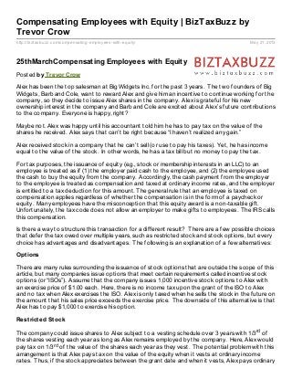 http://biztaxbuzz.com/compensating-employees-with-equity/ May 21, 2013
Compensating Employees with Equity | BizTaxBuzz by
Trevor Crow
25thMarchCompensating Employees with Equity
Posted by Trevor Crow
Alex has been the top salesman at Big Widgets Inc. for the past 3 years. The two founders of Big
Widgets, Barb and Cole, want to reward Alex and give him an incentive to continue working for the
company, so they decide to issue Alex shares in the company. Alex is grateful for his new
ownership interest in the company and Barb and Cole are excited about Alex’s future contributions
to the company. Everyone is happy, right?
Maybe not. Alex was happy until his accountant told him he has to pay tax on the value of the
shares he received. Alex says that can’t be right because “I haven’t realized any gain.”
Alex received stock in a company that he can’t sell (or use to pay his taxes). Yet, he has income
equal to the value of the stock. In other words, he has a tax bill but no money to pay the tax.
For tax purposes, the issuance of equity (e.g., stock or membership interests in an LLC) to an
employee is treated as if (1) the employer paid cash to the employee, and (2) the employee used
the cash to buy the equity from the company. Accordingly, the cash payment from the employer
to the employee is treated as compensation and taxed at ordinary income rates, and the employer
is entitled to a tax deduction for this amount. The general rule that an employee is taxed on
compensation applies regardless of whether the compensation is in the form of a paycheck or
equity. Many employees have the misconception that this equity award is a non-taxable gift.
Unfortunately, the tax code does not allow an employer to make gifts to employees. The IRS calls
this compensation.
Is there a way to structure this transaction for a different result? There are a few possible choices
that defer the tax owed over multiple years, such as restricted stock and stock options, but every
choice has advantages and disadvantages. The following is an explanation of a few alternatives:
Options
There are many rules surrounding the issuance of stock options that are outside the scope of this
article, but many companies issue options that meet certain requirements called incentive stock
options (or “ISOs”). Assume that the company issues 1,000 incentive stock options to Alex with
an exercise price of $1.00 each. Here, there is no income tax upon the grant of the ISO to Alex
and no tax when Alex exercises the ISO. Alex is only taxed when he sells the stock in the future on
the amount that his sales price exceeds the exercise price. The downside of this alternative is that
Alex has to pay $1,000 to exercise his option.
Restricted Stock
The company could issue shares to Alex subject to a vesting schedule over 3 years with 1/3rd of
the shares vesting each year as long as Alex remains employed by the company. Here, Alex would
pay tax on 1/3rd of the value of the shares each year as they vest. The potential problem with this
arrangement is that Alex pays tax on the value of the equity when it vests at ordinary income
rates. Thus, if the stock appreciates between the grant date and when it vests, Alex pays ordinary
 