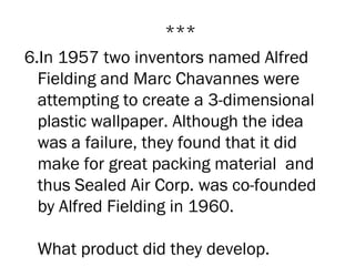 ***
6.In 1957 two inventors named Alfred
  Fielding and Marc Chavannes were
  attempting to create a 3-dimensional
  plastic wallpaper. Although the idea
  was a failure, they found that it did
  make for great packing material  and
  thus Sealed Air Corp. was co-founded
  by Alfred Fielding in 1960.

 What product did they develop.
 