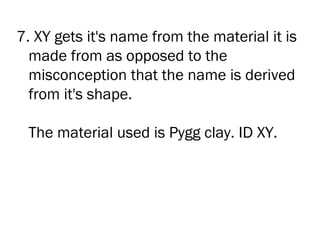 7. XY gets it's name from the material it is
  made from as opposed to the
  misconception that the name is derived
  from it's shape.

 The material used is Pygg clay. ID XY.
 