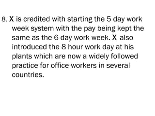 8. X is credited with starting the 5 day work
   week system with the pay being kept the
   same as the 6 day work week. X also
   introduced the 8 hour work day at his
   plants which are now a widely followed
   practice for office workers in several
   countries.
 