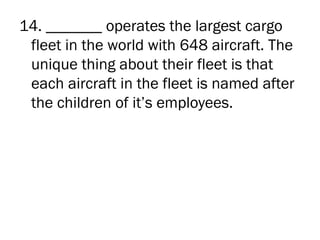 14. _______ operates the largest cargo
 fleet in the world with 648 aircraft. The
 unique thing about their fleet is that
 each aircraft in the fleet is named after
 the children of it’s employees.
 