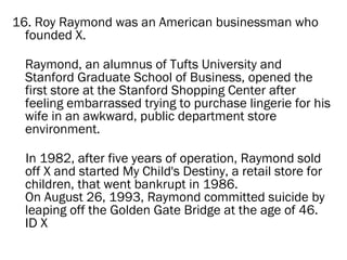16. Roy Raymond was an American businessman who
  founded X.

 Raymond, an alumnus of Tufts University and
 Stanford Graduate School of Business, opened the
 first store at the Stanford Shopping Center after
 feeling embarrassed trying to purchase lingerie for his
 wife in an awkward, public department store
 environment.

 In 1982, after five years of operation, Raymond sold
 off X and started My Child's Destiny, a retail store for
 children, that went bankrupt in 1986.
 On August 26, 1993, Raymond committed suicide by
 leaping off the Golden Gate Bridge at the age of 46.
 ID X
 