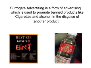 Surrogate Advertising is a form of advertising
which is used to promote banned products like
   Cigarettes and alcohol, in the disguise of
               another product.
 