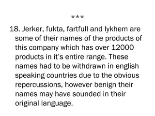 ***
18. Jerker, fukta, fartfull and lykhem are
 some of their names of the products of
 this company which has over 12000
 products in it’s entire range. These
 names had to be withdrawn in english
 speaking countries due to the obvious
 repercussions, however benign their
 names may have sounded in their
 original language.
 