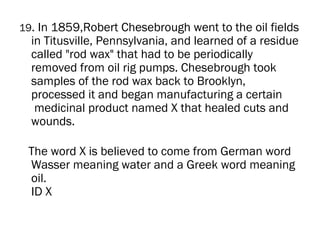 19. In 1859,Robert Chesebrough went to the oil fields
  in Titusville, Pennsylvania, and learned of a residue
  called "rod wax" that had to be periodically
  removed from oil rig pumps. Chesebrough took
  samples of the rod wax back to Brooklyn,
  processed it and began manufacturing a certain
   medicinal product named X that healed cuts and
  wounds.

 The word X is believed to come from German word
 Wasser meaning water and a Greek word meaning
 oil.
 ID X
 