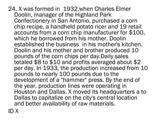 24. X was formed in  1932,when Charles Elmer
  Doolin, manager of the Highland Park
  Confectionery in San Antonio, purchased a corn
  chip recipe, a handheld potato ricer and 19 retail
  accounts from a corn chip manufacturer for $100,
  which he borrowed from his mother. Doolin
  established the business  in his mother's kitchen.
  Doolin and his mother and brother produced 10
  pounds of the corn chips per day.Daily sales
  totaled $8 to $10 and profits averaged about $2
  per day. In 1933, the production increased from 10
  pounds to nearly 100 pounds due to the
  development of a "hammer" press. By the end of
  the year, production lines were operating in
  Houston and Dallas. X moved its headquarters a to
  Dallas to capitalize on the city's central location
  and better availability of raw materials.
ID X
 