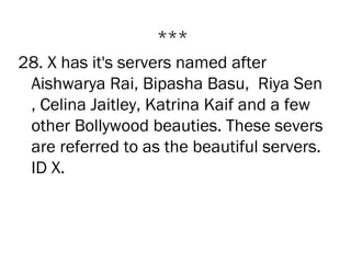 ***
28. X has it's servers named after
 Aishwarya Rai, Bipasha Basu,  Riya Sen
 , Celina Jaitley, Katrina Kaif and a few
 other Bollywood beauties. These severs
 are referred to as the beautiful servers.
 ID X.
 