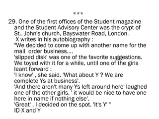 ***
29. One of the first offices of the Student magazine
  and the Student Advisory Center was the crypt of
  St.. John's church, Bayswater Road, London.
   X writes in his autobiography :
  "We decided to come up with another name for the
  mail  order business....
  'slipped disk' was one of the favorite suggestions.
  We toyed with it for a while, until one of the girls
  leant forward :
  'I know' , she said. 'What about Y ? We are
  complete Ys at business'.
  'And there aren't many Ys left around here' laughed
  one of the other girls. ' it would be nice to have one
  here in name if nothing else'.
  'Great' , I decided on the spot. 'It's Y' "
  ID X and Y
 